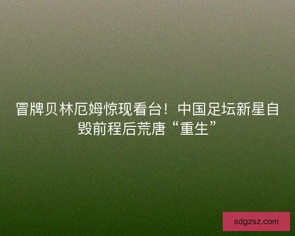 冒牌贝林厄姆惊现看台！中国足坛新星自毁前程后荒唐 “重生”