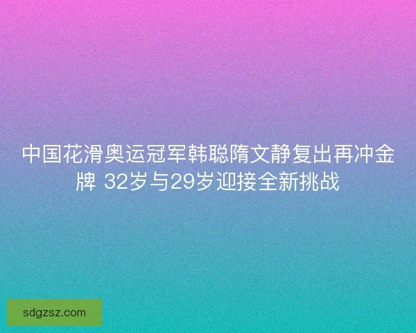中国花滑奥运冠军韩聪隋文静复出再冲金牌 32岁与29岁迎接全新挑战