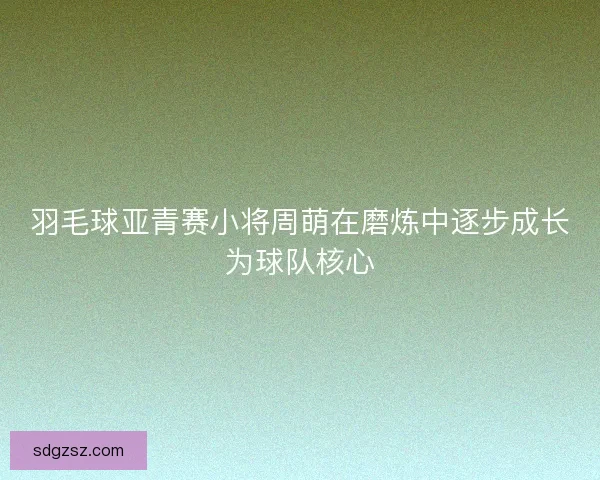羽毛球亚青赛小将周萌在磨炼中逐步成长为球队核心