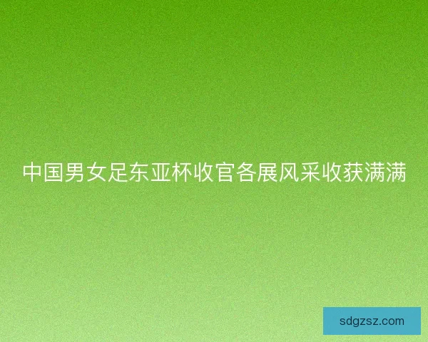 中国男女足东亚杯收官各展风采收获满满