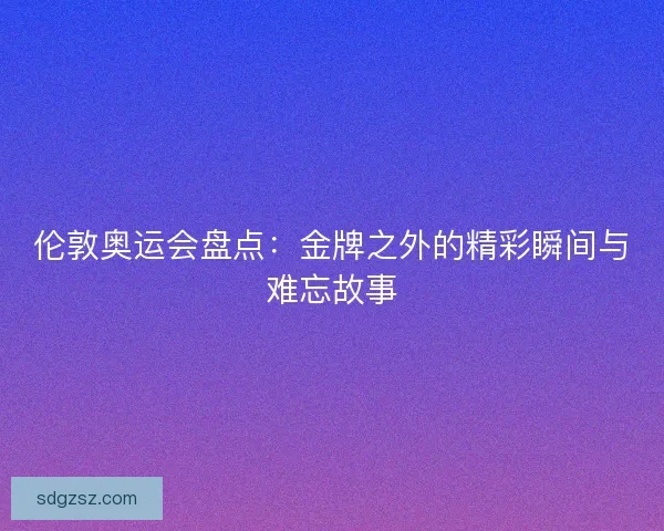 伦敦奥运会盘点：金牌之外的精彩瞬间与难忘故事
