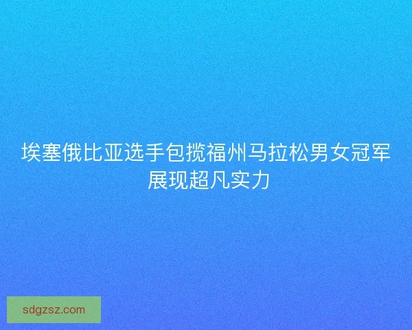 埃塞俄比亚选手包揽福州马拉松男女冠军 展现超凡实力