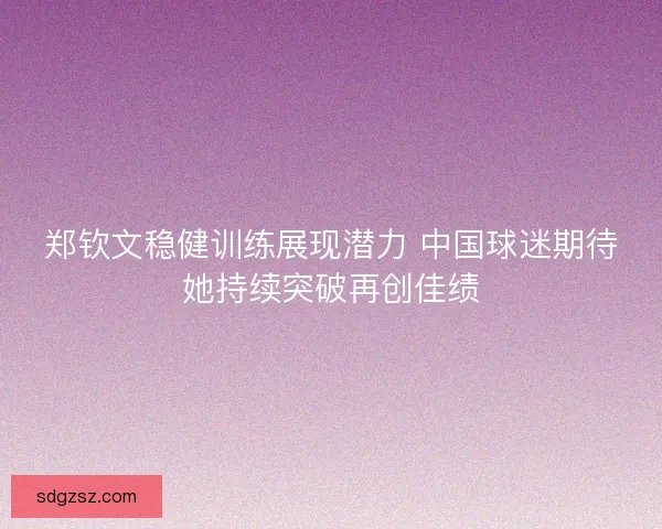 郑钦文稳健训练展现潜力 中国球迷期待她持续突破再创佳绩