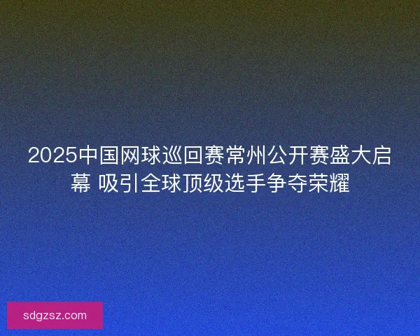 2025中国网球巡回赛常州公开赛盛大启幕 吸引全球顶级选手争夺荣耀