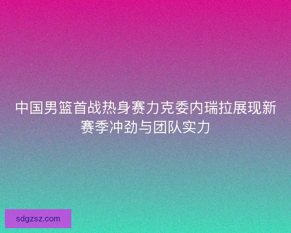 中国男篮首战热身赛力克委内瑞拉展现新赛季冲劲与团队实力