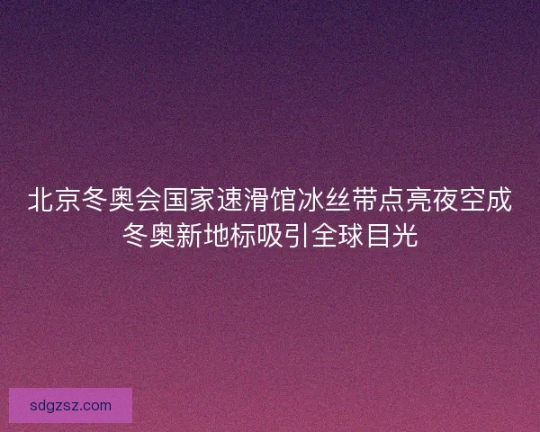 北京冬奥会国家速滑馆冰丝带点亮夜空成冬奥新地标吸引全球目光