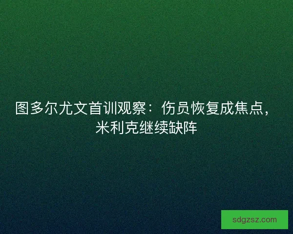 图多尔尤文首训观察：伤员恢复成焦点，米利克继续缺阵