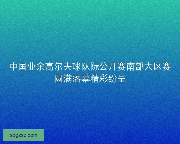 中国业余高尔夫球队际公开赛南部大区赛圆满落幕精彩纷呈