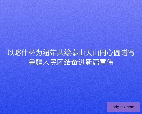 以喀什杯为纽带共绘泰山天山同心圆谱写鲁疆人民团结奋进新篇章伟