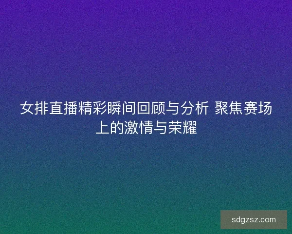 女排直播精彩瞬间回顾与分析 聚焦赛场上的激情与荣耀