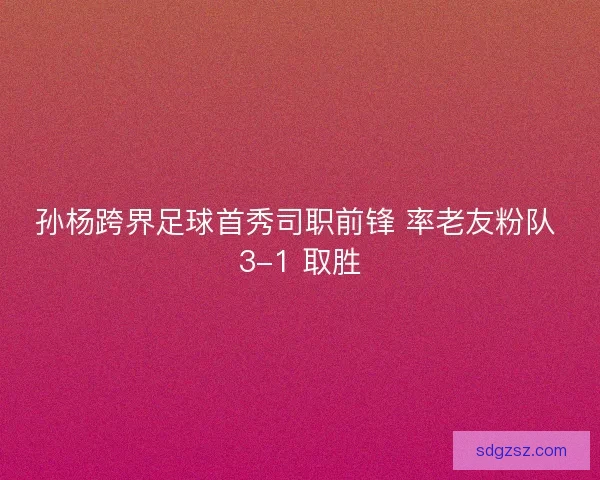 孙杨跨界足球首秀司职前锋 率老友粉队 3-1 取胜
