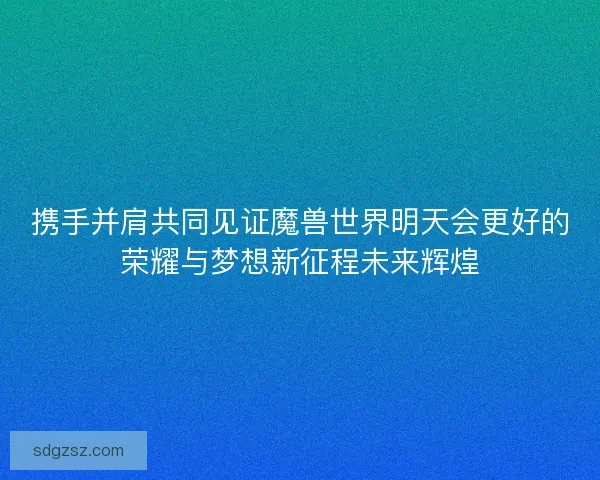 携手并肩共同见证魔兽世界明天会更好的荣耀与梦想新征程未来辉煌