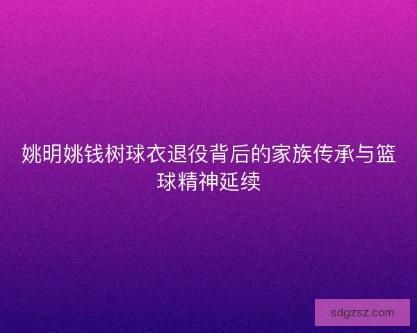 姚明姚钱树球衣退役背后的家族传承与篮球精神延续