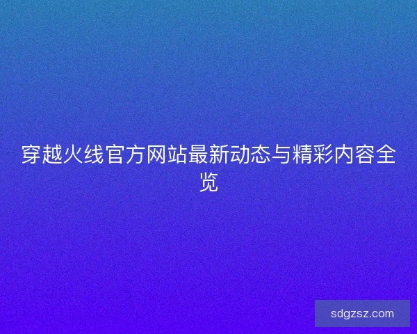 穿越火线官方网站最新动态与精彩内容全览