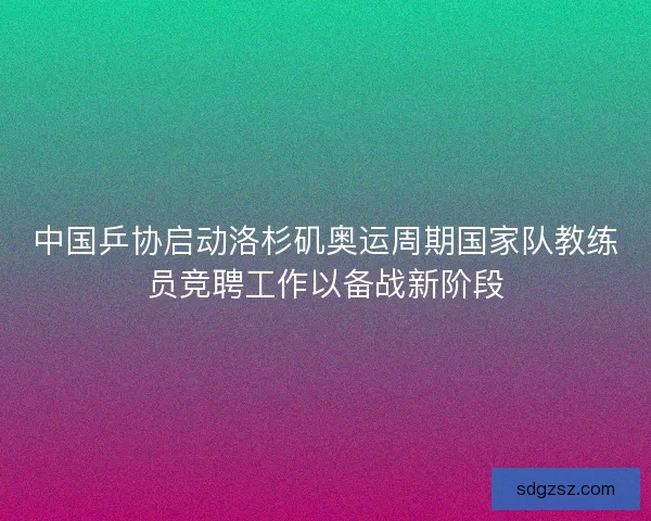 中国乒协启动洛杉矶奥运周期国家队教练员竞聘工作以备战新阶段