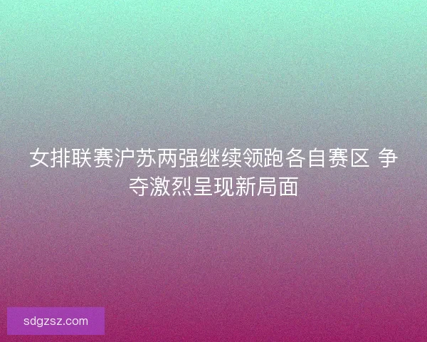 女排联赛沪苏两强继续领跑各自赛区 争夺激烈呈现新局面