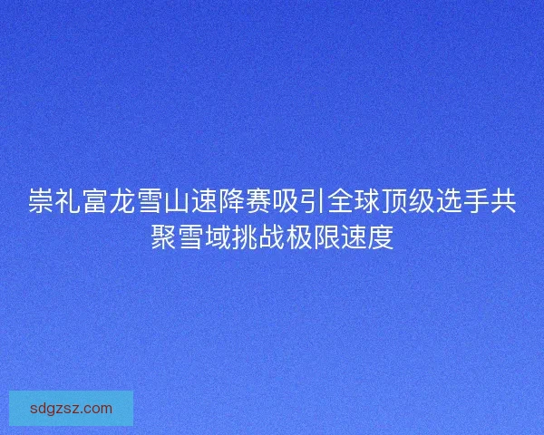 崇礼富龙雪山速降赛吸引全球顶级选手共聚雪域挑战极限速度