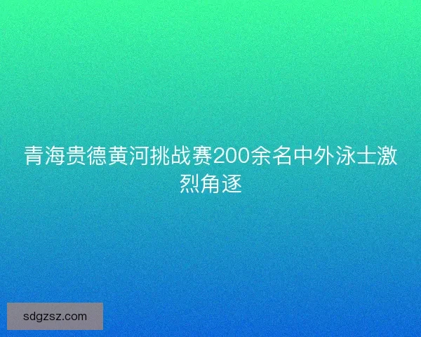 青海贵德黄河挑战赛200余名中外泳士激烈角逐
