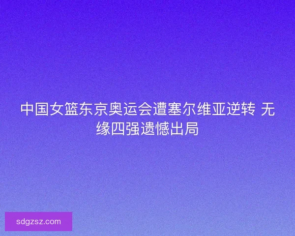 中国女篮东京奥运会遭塞尔维亚逆转 无缘四强遗憾出局