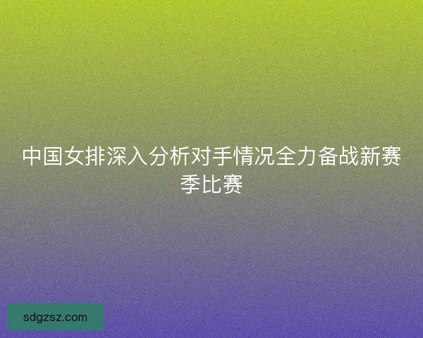 中国女排深入分析对手情况全力备战新赛季比赛