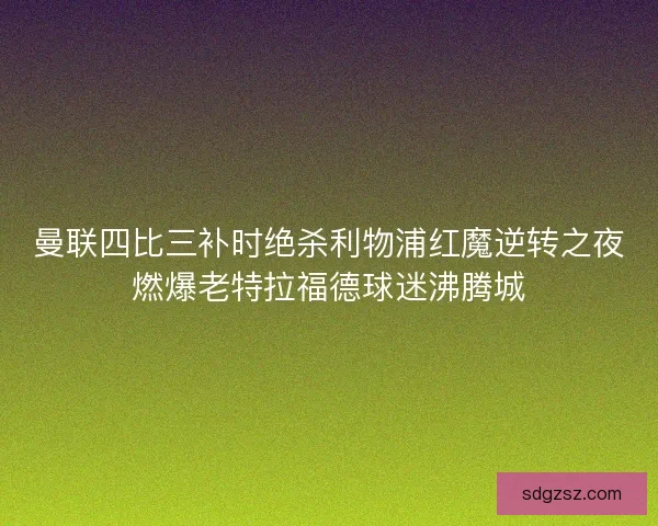 曼联四比三补时绝杀利物浦红魔逆转之夜燃爆老特拉福德球迷沸腾城