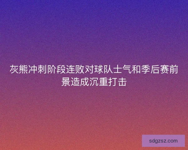 灰熊冲刺阶段连败对球队士气和季后赛前景造成沉重打击